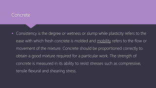 Concrete
 Consistency is the degree or wetness or slump while plasticity refers to the
ease with which fresh concrete is molded and mobility refers to the flow or
movement of the mixture. Concrete should be proportioned correctly to
obtain a good mixture required for a particular work. The strength of
concrete is measured in its ability to resist stresses such as compressive,
tensile flexural and shearing stress.
 
