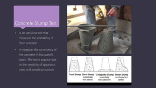 Concrete Slump Test
 is an empirical test that
measures the workability of
fresh concrete
 it measures the consistency of
the concrete in that specific
batch. The test is popular due
to the simplicity of apparatus
used and sample procedure
 