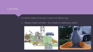 Concrete
 Concrete for building construction is mixed in two different ways:
2) Ready mixed concrete – by mobile or stationary mixers
 