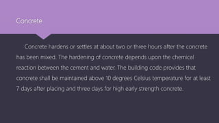Concrete
Concrete hardens or settles at about two or three hours after the concrete
has been mixed. The hardening of concrete depends upon the chemical
reaction between the cement and water. The building code provides that
concrete shall be maintained above 10 degrees Celsius temperature for at least
7 days after placing and three days for high early strength concrete.
 