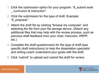 Doctoral Support Center
1. Click the submission option for your program: “6_submit work
_ curriculum & instruction”.
2. Click the submission for the type of draft. Example:
“6_proposal.”
3. Attach the draft file by clicking “browse my computer” and
selecting the file from your file storage device. (Attach any
additional files that may help with the review process, such as
previous draft feedback from your chair, instructor, HRPP,
etc.)
4. Complete the draft questionnaire for the type of draft (see
specific draft instructions) to help the dissertation specialist
and writing coach understand your goals with the draft.
5. Click “submit” to upload and submit the draft for review.
 