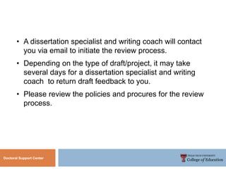 Doctoral Support Center
• A dissertation specialist and writing coach will contact
you via email to initiate the review process.
• Depending on the type of draft/project, it may take
several days for a dissertation specialist and writing
coach to return draft feedback to you.
• Please review the policies and procures for the review
process.
 