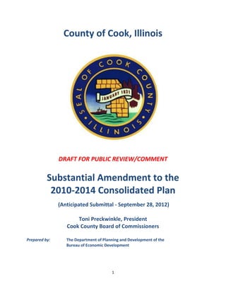 County of Cook, Illinois




               DRAFT FOR PUBLIC REVIEW/COMMENT

          Substantial Amendment to the
           2010-2014 Consolidated Plan
               (Anticipated Submittal - September 28, 2012)

                      Toni Preckwinkle, President
                  Cook County Board of Commissioners

Prepared by:      The Department of Planning and Development of the
                  Bureau of Economic Development




                                        1
 