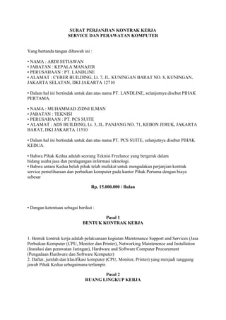 SURAT PERJANJIAN KONTRAK KERJA
SERVICE DAN PERAWATAN KOMPUTER
Yang bertanda tangan dibawah ini :
• NAMA : ARDI SETIAWAN
• JABATAN : KEPALA MANAJER
• PERUSAHAAN : PT. LANDLINE
• ALAMAT : CYBER BUILDING, Lt. 7, JL. KUNINGAN BARAT NO. 8, KUNINGAN,
JAKARTA SELATAN, DKI JAKARTA 12710
• Dalam hal ini bertindak untuk dan atas nama PT. LANDLINE, selanjutnya disebut PIHAK
PERTAMA.
• NAMA : MUHAMMAD ZIDNI ILMAN
• JABATAN : TEKNISI
• PERUSAHAAN : PT. PCS SUITE
• ALAMAT : ADS BUILDING, Lt. 3, JL. PANJANG NO. 71, KEBON JERUK, JAKARTA
BARAT, DKI JAKARTA 11510
• Dalam hal ini bertindak untuk dan atas nama PT. PCS SUITE, selanjutnya disebut PIHAK
KEDUA.
• Bahwa Pihak Kedua adalah seorang Teknisi Freelance yang bergerak dalam
bidang usaha jasa dan perdagangan informasi teknologi.
• Bahwa antara Kedua belah pihak telah mufakat untuk mengadakan perjanjian kontrak
service pemeliharaan dan perbaikan komputer pada kantor Pihak Pertama dengan biaya
sebesar
Rp. 15.000.000 / Bulan
• Dengan ketentuan sebagai berikut :
Pasal 1
BENTUK KONTRAK KERJA
1. Bentuk kontrak kerja adalah pelaksanaan kegiatan Maintenance Support and Services (Jasa
Perbaikan Komputer (CPU, Monitor dan Printer), Networking Maintenence and Installation
(Instalasi dan perawatan Jaringan), Hardware and Software Computer Procurement
(Pengadaan Hardware dan Software Komputer)
2. Daftar, jumlah dan klasifikasi komputer (CPU, Monitor, Printer) yang menjadi tanggung
jawab Pihak Kedua sebagaimana terlampir.
Pasal 2
RUANG LINGKUP KERJA
 