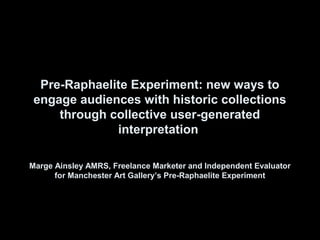 Pre-Raphaelite Experiment: new ways to
 engage audiences with historic collections
     through collective user-generated
              interpretation

Marge Ainsley AMRS, Freelance Marketer and Independent Evaluator
      for Manchester Art Gallery’s Pre-Raphaelite Experiment
 