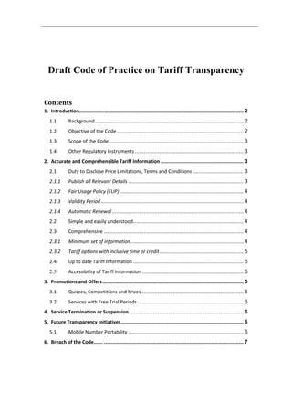 Draft Code of Practice on Tariff Transparency
Contents
1. Introduction............................................................................................................ 2
1.1 Background................................................................................................. 2
1.2 Objective of the Code................................................................................... 2
1.3 Scope of the Code........................................................................................ 3
1.4 Other Regulatory Instruments....................................................................... 3
2. Accurate and Comprehensible Tariff Information ...................................................... 3
2.1 Duty to Disclose Price Limitations, Terms and Conditions ................................. 3
2.1.1 Publish all Relevant Details ........................................................................... 3
2.1.2 Fair Usage Policy (FUP)................................................................................. 4
2.1.3 Validity Period............................................................................................. 4
2.1.4 Automatic Renewal...................................................................................... 4
2.2 Simple and easily understood........................................................................ 4
2.3 Comprehensive ........................................................................................... 4
2.3.1 Minimum set of information.......................................................................... 4
2.3.2 Tariff options with inclusive time or credit....................................................... 5
2.4 Up to date Tariff Information ........................................................................ 5
2.5 Accessibility of Tariff Information .................................................................. 5
3. Promotions and Offers............................................................................................ 5
3.1 Quizzes, Competitions and Prizes................................................................... 5
3.2 Services with Free Trial Periods ..................................................................... 6
4. Service Termination or Suspension........................................................................... 6
5. Future Transparency Initiatives................................................................................ 6
5.1 Mobile Number Portability ........................................................................... 6
6. Breach of the Code……. ........................................................................................... 7
 