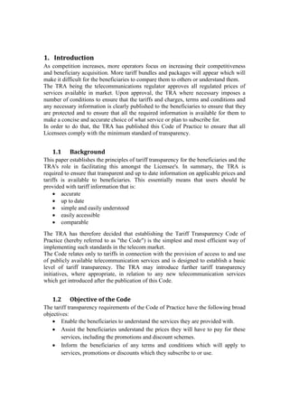 1. Introduction
As competition increases, more operators focus on increasing their competitiveness
and beneficiary acquisition. More tariff bundles and packages will appear which will
make it difficult for the beneficiaries to compare them to others or understand them.
The TRA being the telecommunications regulator approves all regulated prices of
services available in market. Upon approval, the TRA where necessary imposes a
number of conditions to ensure that the tariffs and charges, terms and conditions and
any necessary information is clearly published to the beneficiaries to ensure that they
are protected and to ensure that all the required information is available for them to
make a concise and accurate choice of what service or plan to subscribe for.
In order to do that, the TRA has published this Code of Practice to ensure that all
Licensees comply with the minimum standard of transparency.
1.1 Background
This paper establishes the principles of tariff transparency for the beneficiaries and the
TRA's role in facilitating this amongst the Licensee's. In summary, the TRA is
required to ensure that transparent and up to date information on applicable prices and
tariffs is available to beneficiaries. This essentially means that users should be
provided with tariff information that is:
 accurate
 up to date
 simple and easily understood
 easily accessible
 comparable
The TRA has therefore decided that establishing the Tariff Transparency Code of
Practice (hereby referred to as "the Code") is the simplest and most efficient way of
implementing such standards in the telecom market.
The Code relates only to tariffs in connection with the provision of access to and use
of publicly available telecommunication services and is designed to establish a basic
level of tariff transparency. The TRA may introduce further tariff transparency
initiatives, where appropriate, in relation to any new telecommunication services
which get introduced after the publication of this Code.
1.2 Objective of the Code
The tariff transparency requirements of the Code of Practice have the following broad
objectives:
 Enable the beneficiaries to understand the services they are provided with.
 Assist the beneficiaries understand the prices they will have to pay for these
services, including the promotions and discount schemes.
 Inform the beneficiaries of any terms and conditions which will apply to
services, promotions or discounts which they subscribe to or use.
 