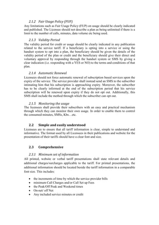 2.1.2 Fair Usage Policy (FUP)
Any limitations such as Fair Usage Policy (FUP) on usage should be clearly indicated
and published. The Licensee should not describe a plan as being unlimited if there is a
limit to the number of calls, minutes, data volume etc being used.
2.1.3 Validity Period
The validity period for credit or usage should be clearly indicated in any publication
related to the service tariff. If a beneficiary is opting into a service or using the
handset system to opt into a plan, the beneficiary should be given the details of the
validity period of the plan or credit and the beneficiary should give their direct and
voluntary approval by responding through the handset system or SMS by giving a
clear indication (i.e. responding with a YES or NO) to the terms and conditions of that
plan.
2.1.4 Automatic Renewal
Licensees should not force automatic renewal of subscription based services upon the
expiry of the service. The service provider shall instead send an SMS to the subscriber
intimating him that his subscription is approaching expiry. Moreover, the subscriber
has to be clearly informed at the end of the subscription period that his service
subscription will be renewed upon expiry if they do not opt out. Additionally, this
SMS shall include the method through which the subscriber can opt out.
2.1.5 Monitoring the usage
The licensees shall provide their subscribers with an easy and practical mechanism
through which they can monitor their own usage. In order to enable them to control
the consumed minutes, SMSs, Kbs…etc.
2.2 Simple and easily understood
Licensees are to ensure that all tariff information is clear, simple to understand and
informative. The format used by all Licensees in their publications and website for the
presentation of their tariffs should have a clear font and size.
2.3 Comprehensive
2.3.1 Minimum set of information
All printed, website or verbal tariff presentations shall state relevant details and
additional charges/surcharges applicable to the tariff. For printed presentations, the
additional information should be located beside the tariff information in a comparable
font size. This includes:
 the increments of time by which the service provider bills
 minimum Call Charges and/or Call Set up Fees
 the Peak/Off Peak and Weekend times
 On-net/ off Net
 Any included service minutes or credit
 