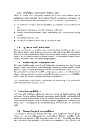 2.3.2 Tariff options with inclusive time or credit
Where a Licensee offers tariff plans/ bundles with inclusive time or credit, then all
publications (such as; printed, website and verbal tariff presentations) shall clearly set
out the conditions under which added time or credit can be used. This may include:
 the number of call types that are included or any call types such as off-net calls
etc,
 calls that may be excluded from the beneficiary’s allowance,
 whether unused time or credit is carried forward to the next and subsequent billing
periods,
 any expiry time for the credit
 the time of day when inclusive time or credit can be used.
2.4 Up to date Tariff Information
Licensee must disclose, by publishing on its website, the effective tariff for any Service no
later than the date on which the Licensee begins to provide such Service. This information
has to be regularly updated and should represent the latest changes or amendments
made to any information which has become obsolete. The beneficiaries should also be
notified at least two weeks before any change in prices.
2.5 Accessibility of Tariff Information
Licensees should provide printed tariff information in response to a beneficiary's
request. If tariff information is provided through a website the service provider should
provide a direct link from the homepage into the tariff information section of the site.
In addition tariff information should be communicated clearly to the beneficiary in
advance of any decision to purchase and tariff information should not be withheld in
order to draw the end-user into a pressurised purchase decision.
The Licensee should also take into consideration the accessibility of the information
to their beneficiaries with special needs.
3. Promotions and Offers
All Terms and Conditions relating to promotions should be clearly advertised and
published. The start and end dates of the promotion should also be clearly published
in the Licensees advertisements, SMS and website. In addition to that, any validity
dates for the subscription, credit or free service should be published. The beneficiary
should also be informed prior the end of the validity period or before the promotion
ends.
3.1 Quizzes, Competitions and Prizes
Any service or promotional activity involving a quiz, competition and free prizes
should have very clear and accurate terms and conditions. The prize should be clearly
publicised and described. The Licensee should not give the public any false
expectations about the probability of winning the competition or prize. The price of
 