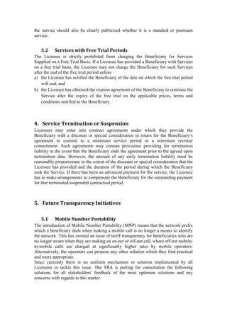 the service should also be clearly publicised whether it is a standard or premium
service.
3.2 Services with Free Trial Periods
The Licensee is strictly prohibited from charging the Beneficiary for Services
Supplied on a Free Trial Basis. If a Licensee has provided a Beneficiary with Services
on a free trial basis, the Licensee may not charge the Beneficiary for such Services
after the end of the free trial period unless:
a) the Licensee has notified the Beneficiary of the date on which the free trial period
will end; and
b) the Licensee has obtained the express agreement of the Beneficiary to continue the
Service after the expiry of the free trial on the applicable prices, terms and
conditions notified to the Beneficiary.
4. Service Termination or Suspension
Licensees may enter into contract agreements under which they provide the
Beneficiary with a discount or special consideration in return for the Beneficiary‘s
agreement to commit to a minimum service period or a minimum revenue
commitment. Such agreements may contain provisions providing for termination
liability in the event that the Beneficiary ends the agreement prior to the agreed upon
termination date. However, the amount of any early termination liability must be
reasonably proportionate to the extent of the discount or special consideration that the
Licensee has provided and the duration of the period during which the Beneficiary
took the Service. If there has been an advanced payment for the service, the Licensee
has to make arrangements to compensate the Beneficiary for the outstanding payment
for that terminated/suspended contractual period.
5. Future Transparency Initiatives
5.1 Mobile Number Portability
The introduction of Mobile Number Portability (MNP) means that the network prefix
which a beneficiary dials when making a mobile call is no longer a means to identify
the network. This has created an issue of tariff transparency for beneficiaries who are
no longer aware when they are making an on-net or off-net call, where off-net mobile-
to-mobile calls are charged at significantly higher rates by mobile operators.
Alternatively, the operators can propose any other solution which they find practical
and more appropriate.
Since currently there is no uniform mechanism or solution implemented by all
Licensees to tackle this issue. The TRA is putting for consultation the following
solutions for all stakeholders' feedback of the most optimum solutions and any
concerns with regards to this matter.
 