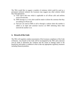 The TRA would like to suggest a number of solutions which could be used as a
permanent technical solution; the Licensees may suggest any other solution which
they find appropriate:
a) Clear opt-in dial tone which is applicable to all off-net calls and uniform
across all networks.
b) SMS message or a voice alert could be made to inform the customer that they
are making an off-net call.
c) End user can send an SMS or call or through a website where the number is
added as an input and customer receives an SMS informing them what
network the number is on.
6. Breach of the Code
The TRA will regularly conduct assessments of the Licensees compliance of the Code
of Practice. Any breach to the Code will be investigated by the TRA and a decision
will be made to determine the violation and the extent of damage made to the
beneficiary and market, in addition to that to take any appropriate regulatory measures
including financial penalties.
 