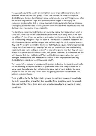 Teenagers all around the country are loving them every single bit the rise to fame their
rebellious nature and their dark grungy clothes. We also love the make-up they have
decided to wear it makes them look very scary and gives out a very terrifying presence when
you are watching them on stage. Also while they are on stage it is electrifying the
excitement on stage while Beth is singing Alex is playing the guitar with flashing lights and
smoke going across their feet. So teenagers love them because of the way they act they just
don’t care they have such a strong relatability.
The band have also announced that they are currently making their debut album which is
called DWT, Beth says “we are so excited about our debut album being released we hope
you all love it”, fans all over are waiting in anticipation for the release of the album and we
are all wondering what great songs will be on it. They have also stated that just before the
album’s release that they will be going on tour and their might be a little surprise on stage
they said. We can only assume that this means that they have a guest star or are going to be
singing one of their new songs. Alex says “we have got loads of band merchandise being
created with cool styles and logos on them” so fans will be glad to hear that they will soon
be able to buy their favourite bands T-shirts, hats, phone covers etc. in an interview we had
with Alex and Beth they had both said “they had liked the rock genre when they were
teenagers and they were both already really talented in their respected area and they
decided to form a band and see if they would hit off”.
They started off as a couple of teenagers with a dream to become famous and now it looks
like it’s becoming reality and we are all so grateful that this is true. They also said not to
worry about them changing they will stick to the same style of music and stay the same
people and they are both very serious about not getting swallowed up in the fame and
letting it go to their heads.
Their goal for the far far future is to go on a tour all across Americaand take
them by storm, they know that this won’tbe for a long time until they reach
this goal but they have their aims and ambitions and who are we to try and
stop them.
 
