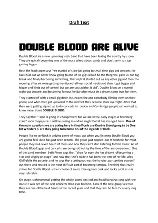 Draft Text
Double Blood are a new upcoming rock band that have been taking the country by storm.
They are quickly becoming one of the most talked about bands and don’t seemto stop
getting bigger.
Beth the lead singer says “we started of slow just going to small time gigs and concerts for
like £500 but we never knew going to one of the gigs would be the thing that gave us our big
break and finally becoming something, that night it started out as any other gig and then the
morning after we were getting mentioned all over social media and then it got bigger and
bigger and kinda out of control but we are so glad that it did”. Double Blood on a normal
night out become and becoming famous he day after must be a dream come true for them.
They started off with a small gig down in Lincolnshire and somebody filming them on their
phone and when that got uploaded to the internet they became stars overnight. After that
they were getting signed up to do concerts in London and Cambridge people just wanted to
know more about DOUBLE BLOOD.
They say that “Fame is going to change them but we are in the early stages of becoming
stars” soon the paparazzi will be nosing in and we might find it has changed them. One of
the main questions we are asking here in the office is are Double Blood going to be One
hit Wonders or are they going tobecome one of the legends of Rock.
People like to say Rock is a dying genre of music but when you listen to Double Blood you
are gonna feel like it has just been reborn. The group just popped out of nowhere for most
people they had never heard of them and now they can’t stop listening to their music. All of
Double Blood’s gigs and concerts are being sold out by the time of the announcement. One
of the band members Beth Pimm says that “since for ever she has dreamt of becoming a
star and singing on stage” and now that she’s made it has been the time of her life. Alex
Oldfield is the guitarist and he says that starting out was the hardest part getting yourself
out there and noticed is the most difficult part of becoming famous. The thing that really
shines for Double Blood is their choice of music it being very dark and rocky but it also is
very relatable.
On stage is phenomenal getting the whole crowd excited and head banging along with the
music it was one of the best concerts I had ever been to. Fans of the new group say that
they are one of the best bands in the recent years and that they will be fans for a very long
time.
 