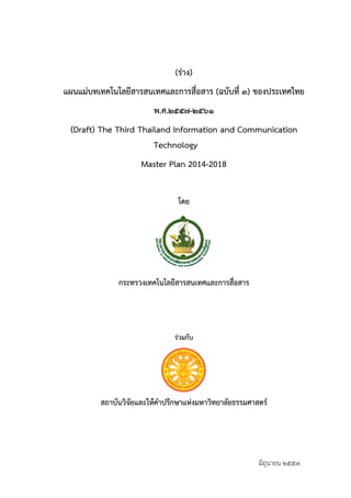 (ร่าง) 
แผนแม่บทเทคโนโลยีสารสนเทศและการสื่อสาร (ฉบับที่ ๓) ของประเทศไทย 
พ.ศ.๒๕๕๗-๒๕๖๑ 
(Draft) The Third Thailand Information and Communication 
Technology 
Master Plan 2014-2018 
โดย 
กระทรวงเทคโนโลยีสารสนเทศและการสื่อสาร 
ร่วมกับ 
สถาบันวิจัยและให้คำปรึกษาแห่งมหาวิทยาลัยธรรมศาสตร์ 
มิถุนายน ๒๕๕๗ 
 