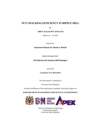 NUT CRACKING EFFICIENCY IN RIPPLE MILL
By:
ABDUL RAZAK BIN AB HALIM
(Matrix no. : 111509)
Supervisor:
Associate Professor Dr. Roslan b. Ahmad
Industrial Supervisor:
Mr Shahrizan bin Sulaiman (Mill Manager)
June 2015
(Academic Year 2014/2015)
This dissertation is submitted to
Universiti Sains Malaysia
As partial fulfillment of the requirement to graduate with honors degrees in
BARCHELOR OF ENGINEERING (MECHANICAL ENGINEERING)
School of Mechanical Engineering
Engineering Campus
Universiti Sains Malaysia
 