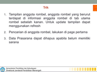 Kementerian Pendidikan dan Kebudayaan
Direktorat Jenderal Pendidikan Menengah
Trik
1. Tampilan anggota rombel, anggota rombel yang berurut
terdapat di informasi anggota rombel di tab utama
rombel sebelah kanan. Untuk update tampilan dapat
menggunakan refresh
2. Pencarian di anggota rombel, lakukan di page pertama
3. Data Prasarana dapat dihapus apabila belum memiliki
sarana
 