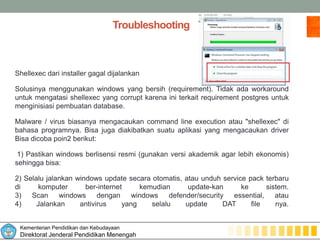 Kementerian Pendidikan dan Kebudayaan
Direktorat Jenderal Pendidikan Menengah
Troubleshooting
Shellexec dari installer gagal dijalankan
Solusinya menggunakan windows yang bersih (requirement). Tidak ada workaround
untuk mengatasi shellexec yang corrupt karena ini terkait requirement postgres untuk
menginisiasi pembuatan database.
Malware / virus biasanya mengacaukan command line execution atau "shellexec" di
bahasa programnya. Bisa juga diakibatkan suatu aplikasi yang mengacaukan driver
Bisa dicoba poin2 berikut:
1) Pastikan windows berlisensi resmi (gunakan versi akademik agar lebih ekonomis)
sehingga bisa:
2) Selalu jalankan windows update secara otomatis, atau unduh service pack terbaru
di komputer ber-internet kemudian update-kan ke sistem.
3) Scan windows dengan windows defender/security essential, atau
4) Jalankan antivirus yang selalu update DAT file nya.
 