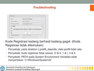 Kementerian Pendidikan dan Kebudayaan
Direktorat Jenderal Pendidikan Menengah
Troubleshooting
• Kode Registrasi kadang berhasil kadang gagal. (Kode
Registrasi tidak ditemukan)
• Penyebab: pada direktori c:prefill_dapodik, data prefill tidak ada
• Penyebab: kode registrasi tidak sesuai, O & 0, 1 & I, 4 & A
• Penyebab: PATH pada System Environment Variables tidak
menyertakan `C:WindowsSystem32`
 