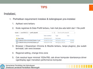 Kementerian Pendidikan dan Kebudayaan
Direktorat Jenderal Pendidikan Menengah
TIPS
Instalasi,
1. Perhatikan requirement instalasi & kelengkapan pra-instalasi
1. Aplikasi versi terbaru
2. Kode registrasi & Data Prefill terbaru, hati–hati jika ada lebih dari 1 file prefil
3. Browser ( Disarankan Chrome & Mozilla terbaru, tanpa plugins), jika sudah
terinstall, cek versi browser.
4. Regional setting, change time zone
5. Cek resolusi layar minimal 1024x768, cek driver komputer diantaranya driver
vga/display agar menaikan performence komputer.
 