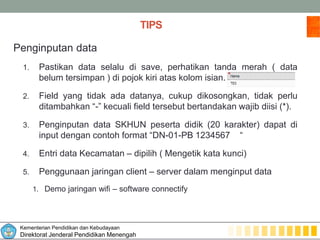 Kementerian Pendidikan dan Kebudayaan
Direktorat Jenderal Pendidikan Menengah
TIPS
Penginputan data
1. Pastikan data selalu di save, perhatikan tanda merah ( data
belum tersimpan ) di pojok kiri atas kolom isian.
2. Field yang tidak ada datanya, cukup dikosongkan, tidak perlu
ditambahkan “-” kecuali field tersebut bertandakan wajib diisi (*).
3. Penginputan data SKHUN peserta didik (20 karakter) dapat di
input dengan contoh format “DN-01-PB 1234567 “
4. Entri data Kecamatan – dipilih ( Mengetik kata kunci)
5. Penggunaan jaringan client – server dalam menginput data
1. Demo jaringan wifi – software connectify
 