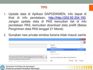Kementerian Pendidikan dan Kebudayaan
Direktorat Jenderal Pendidikan Menengah
TIPS
1. Update data di Aplikasi DAPODIKMEN, info dapat di
lihat di info pendataan, http://http://202.92.204.193.
Jangan update data di PAS kemudian liat di info
pendataan PAS, kemudian download data prefill (Batas
Pengiriman data PAS tanggal 21 Maret)
2. Gunakan new private window karena tidak masuk cache
 
