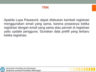 Kementerian Pendidikan dan Kebudayaan
Direktorat Jenderal Pendidikan Menengah
TRIK
Apabila Lupa Password, dapat dilakukan kembali registrasi
menggunakan email yang sama, karena prosesnya ketika
registrasi dengan email yang sama atau pernah di registrasi
yaitu update pengguna. Gunakan data prefill yang terbaru
ketika registrasi.
 