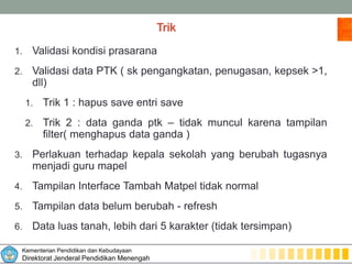 Kementerian Pendidikan dan Kebudayaan
Direktorat Jenderal Pendidikan Menengah
Trik
1. Validasi kondisi prasarana
2. Validasi data PTK ( sk pengangkatan, penugasan, kepsek >1,
dll)
1. Trik 1 : hapus save entri save
2. Trik 2 : data ganda ptk – tidak muncul karena tampilan
filter( menghapus data ganda )
3. Perlakuan terhadap kepala sekolah yang berubah tugasnya
menjadi guru mapel
4. Tampilan Interface Tambah Matpel tidak normal
5. Tampilan data belum berubah - refresh
6. Data luas tanah, lebih dari 5 karakter (tidak tersimpan)
 