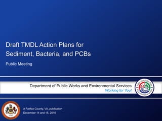 A Fairfax County, VA, publication
Department of Public Works and Environmental Services
Working for You!
Draft TMDL Action Plans for
Sediment, Bacteria, and PCBs
Public Meeting
December 14 and 15, 2016
 