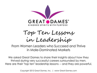 Top Ten Lessons
               in Leadership
     From Women Leaders who Succeed and Thrive
             in Male-Dominated Markets

  We asked Great Dames to share their insights about how they
    thrived during very successful careers surrounded by men.
Here are their "top ten" leadership lessons -- and they are powerful.

           Copyright 2012 Great Dames, Inc. | www Great-Dames.com
 