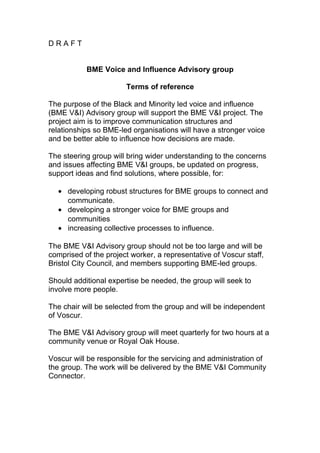D R A F T
BME Voice and Influence Advisory group
Terms of reference
The purpose of the Black and Minority led voice and influence
(BME V&I) Advisory group will support the BME V&I project. The
project aim is to improve communication structures and
relationships so BME-led organisations will have a stronger voice
and be better able to influence how decisions are made.
The steering group will bring wider understanding to the concerns
and issues affecting BME V&I groups, be updated on progress,
support ideas and find solutions, where possible, for:
• developing robust structures for BME groups to connect and
communicate.
• developing a stronger voice for BME groups and
communities
• increasing collective processes to influence.
The BME V&I Advisory group should not be too large and will be
comprised of the project worker, a representative of Voscur staff,
Bristol City Council, and members supporting BME-led groups.
Should additional expertise be needed, the group will seek to
involve more people.
The chair will be selected from the group and will be independent
of Voscur.
The BME V&I Advisory group will meet quarterly for two hours at a
community venue or Royal Oak House.
Voscur will be responsible for the servicing and administration of
the group. The work will be delivered by the BME V&I Community
Connector.
 
