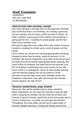 Draft Treatment 
22/09/2014 
Will.i.am, Cody Wise 
It’s My Birthday 
Ideas for music video (narrative, concept) 
Our main narrative is the idea that it is the lead boy’s birthday. 
Due to the fact that it is his birthday, he is having a great day. 
He has received a lot of money, which he wants to flaunt, he 
feels confident in pursuing his love interest and everything is 
going well for him – including his school grades and the fact 
that he has received a car. 
We want to open the music video with a split screen of various 
locations including his school, party, mind, driveway and the 
street. 
In his school, we will see him receiving good grades and being 
allowed to dress how he wants, solemnly because it is his 
birthday. We want to frequently cut to shots of the house party 
to show him and his friends enjoying themselves partying. We 
want to film his driveway and show that he has received a car 
for his birthday, emphasising how much money he has. We 
want to film in a studio/green screen to show people dancing 
and the lead boy singing, this can be called his ‘mind’. 
We want to put the idea across that a birthday means fun, 
happiness, enjoyment, love, gifts and money! Our concept 
mainly explores the idea of ‘fun’. 
Resources needed (Actors, props, location) 
Resources that will be needed (actors, props, location) 
Most importantly, we will need one lead boy to play the boy 
who is enjoying his birthday. We will need lots of other cast 
(extras) to play his friends, specifically at the house party and at 
school. Furthermore, at school, we will need two teachers. 
Throughout the music video, we will cut to a split screen of 
around 3 people dancing, or simply just fooling around and 
 
