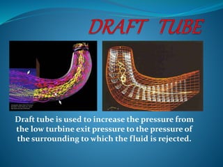 Draft tube is used to increase the pressure from
the low turbine exit pressure to the pressure of
the surrounding to which the fluid is rejected.
 