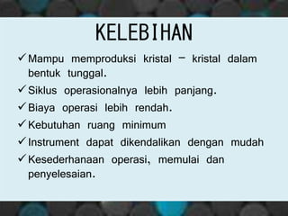 KELEBIHAN
Mampu memproduksi kristal – kristal dalam
bentuk tunggal.
Siklus operasionalnya lebih panjang.
Biaya operasi lebih rendah.
Kebutuhan ruang minimum
Instrument dapat dikendalikan dengan mudah
Kesederhanaan operasi, memulai dan
penyelesaian.
 