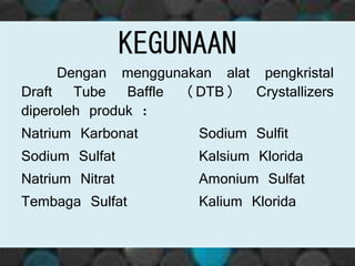 KEGUNAAN
Dengan menggunakan alat pengkristal
Draft Tube Baffle (DTB) Crystallizers
diperoleh produk :
Natrium Karbonat Sodium Sulfit
Sodium Sulfat Kalsium Klorida
Natrium Nitrat Amonium Sulfat
Tembaga Sulfat Kalium Klorida
 