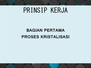 PRINSIP KERJA
BAGIAN PERTAMA
PROSES KRISTALISASI
 