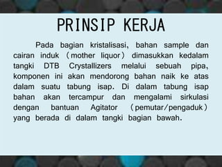 PRINSIP KERJA
Pada bagian kristalisasi, bahan sample dan
cairan induk (mother liquor) dimasukkan kedalam
tangki DTB Crystallizers melalui sebuah pipa,
komponen ini akan mendorong bahan naik ke atas
dalam suatu tabung isap. Di dalam tabung isap
bahan akan tercampur dan mengalami sirkulasi
dengan bantuan Agitator (pemutar/pengaduk)
yang berada di dalam tangki bagian bawah.
 