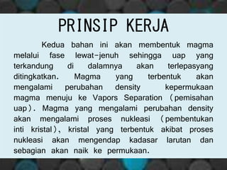 PRINSIP KERJA
Kedua bahan ini akan membentuk magma
melalui fase lewat-jenuh sehingga uap yang
terkandung di dalamnya akan terlepasyang
ditingkatkan. Magma yang terbentuk akan
mengalami perubahan density kepermukaan
magma menuju ke Vapors Separation (pemisahan
uap). Magma yang mengalami perubahan density
akan mengalami proses nukleasi (pembentukan
inti kristal), kristal yang terbentuk akibat proses
nukleasi akan mengendap kadasar larutan dan
sebagian akan naik ke permukaan.
 