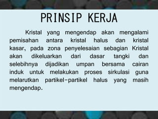 Kristal yang mengendap akan mengalami
pemisahan antara kristal halus dan kristal
kasar, pada zona penyelesaian sebagian Kristal
akan dikeluarkan dari dasar tangki dan
selebihnya dijadikan umpan bersama cairan
induk untuk melakukan proses sirkulasi guna
melarutkan partikel-partikel halus yang masih
mengendap.
PRINSIP KERJA
 