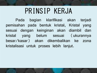 Pada bagian klarifikasi akan terjadi
pemisahan pada bentuk kristal, Kristal yang
sesuai dengan keinginan akan diambil dan
kristal yang belum sesuai (ukurannya
besar/kasar) akan dikembalikan ke zona
kristalisasi untuk proses lebih lanjut.
PRINSIP KERJA
 