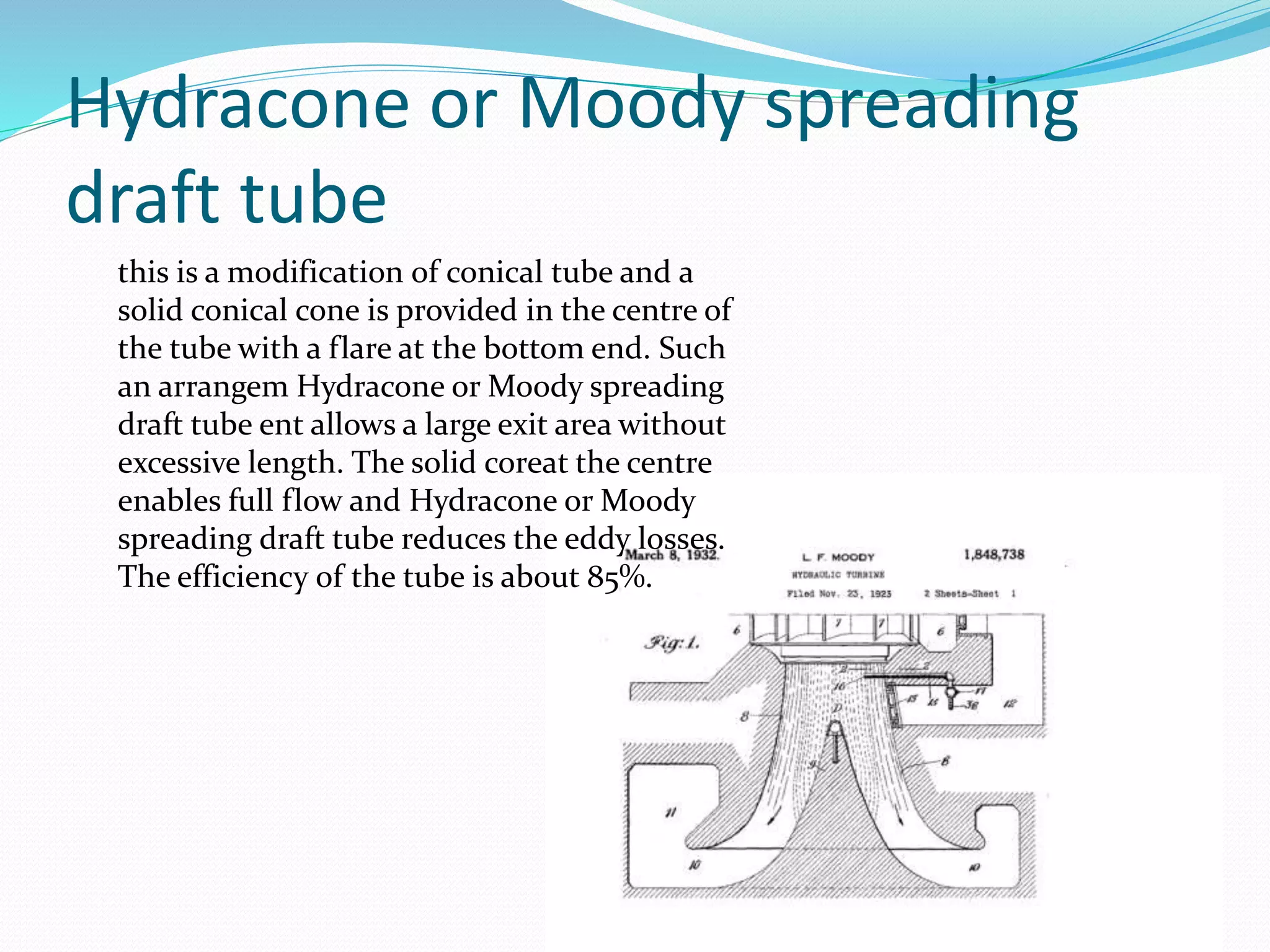 Hydracone or Moody spreading
draft tube
this is a modification of conical tube and a
solid conical cone is provided in the centre of
the tube with a flare at the bottom end. Such
an arrangem Hydracone or Moody spreading
draft tube ent allows a large exit area without
excessive length. The solid coreat the centre
enables full flow and Hydracone or Moody
spreading draft tube reduces the eddy losses.
The efficiency of the tube is about 85%.
 