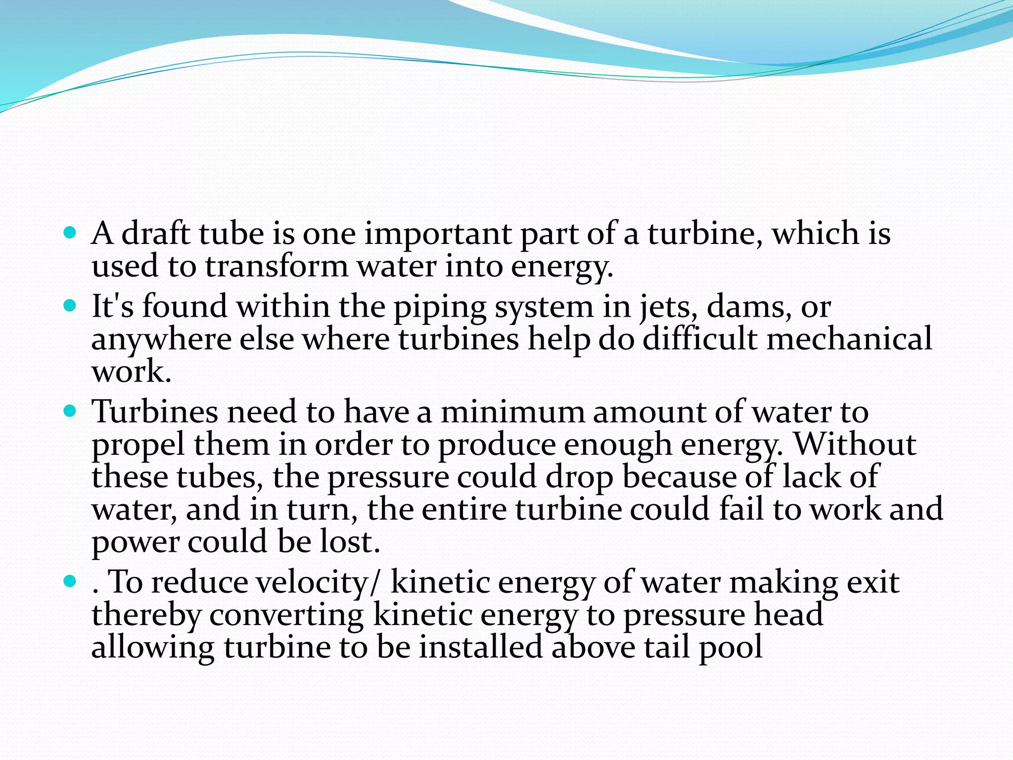  A draft tube is one important part of a turbine, which is
used to transform water into energy.
 It's found within the piping system in jets, dams, or
anywhere else where turbines help do difficult mechanical
work.
 Turbines need to have a minimum amount of water to
propel them in order to produce enough energy. Without
these tubes, the pressure could drop because of lack of
water, and in turn, the entire turbine could fail to work and
power could be lost.
 . To reduce velocity/ kinetic energy of water making exit
thereby converting kinetic energy to pressure head
allowing turbine to be installed above tail pool
 