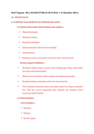 Draf Tugasan JKA 416 KEETNIKAN DAN RAS ( 31 Disember 2014 ) 
1.0 PENGENALAN 
1.1.1 KONSEP ASAS HUBUNGAN ETNIK DI MALAYSIA 
1.1.2 Konsep Masyarakat ( Beri Penjelasan dan rujukan ) 
 Hidup berkelompok. 
 Mempunya budaya. 
 Mengalami perubahan. 
 Saling berinteraksi dalam dan luar kelompok. 
 Ada kepimpinan. 
 Mempunyai aturan sosial seperti susun lapis, kelas, status dan kasta 
Konsep yang perlu difahami :- 
 Memahami hakikat bahawa manusia, demi kelangsungan hidup, tiada pilihan 
lain tetapi untuk bermasyarakat. 
 Manusia mesti memahami sebaik mungkin cara hidup bermasyarakat. 
 Memahami budaya masyarakat sendiri dan masyarakat lain. 
 Terus memupuk kerjasalam dalam masyarakat sendiri dan dengan masyarakat 
lain. Sifat dan ciri-ciri masyarakat perlu diketahui dan difahami kerana 
masyarakat adalah dinamik. 
1.1.3 Konsep Budaya 
Ciri-ciri budaya :- 
 Dipelajari. 
 Dikongsi. 
 Bersifat sejagat. 
 