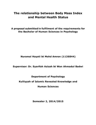 The relationship between Body Mass Index
and Mental Health Status
A proposal submitted in fulfilment of the requirements for
the Bachelor of Human Sciences in Psychology
Nuramal Hayati bt Mohd Amron (1126844)
Supervisor: Dr. Syarifah Azizah bt Wan Ahmadul Badwi
Department of Psychology
Kulliyyah of Islamic Revealed Knowledge and
Human Sciences
Semester 2, 2014/2015
 