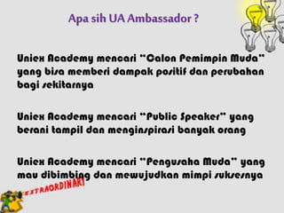 Apa sih UA Ambassador ?
Uniex Academy mencari “Calon Pemimpin Muda”
yang bisa memberi dampak positif dan perubahan
bagi sekitarnya
Uniex Academy mencari “Public Speaker” yang
berani tampil dan menginspirasi banyak orang
Uniex Academy mencari “Pengusaha Muda” yang
mau dibimbing dan mewujudkan mimpi suksesnya
 