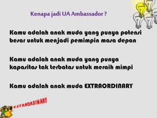 KenapajadiUA Ambassador?
Kamu adalah anak muda yang punya potensi
besar untuk menjadi pemimpin masa depan
Kamu adalah anak muda yang punya
kapasitas tak terbatas untuk meraih mimpi
Kamu adalah anak muda EXTRAORDINARY
 