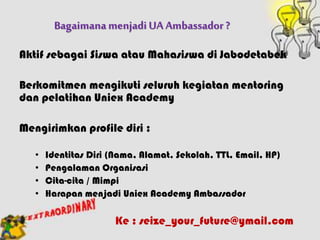 BagaimanamenjadiUA Ambassador ?
Aktif sebagai Siswa atau Mahasiswa di Jabodetabek
Berkomitmen mengikuti seluruh kegiatan mentoring
dan pelatihan Uniex Academy
Mengirimkan profile diri :
• Identitas Diri (Nama, Alamat, Sekolah, TTL, Email, HP)
• Pengalaman Organisasi
• Cita-cita / Mimpi
• Harapan menjadi Uniex Academy Ambassador
Ke : seize_your_future@ymail.com
 