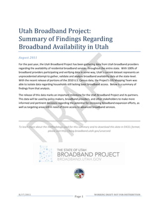 Utah Broadband Project:
Summary of Findings Regarding
Broadband Availability in Utah
August 2011

For the past year, the Utah Broadband Project has been gathering data from Utah broadband providers
regarding the availability of residential broadband services throughout the entire state. With 100% of
broadband providers participating and verifying data in some way, Utah’s current dataset represents an
unprecedented attempt to gather, validate and analyze broadband availability data at the state-level.
With the recent release of portions of the 2010 U.S. Census data, the Project’s GIS Mapping Team was
able to isolate data regarding households still lacking basic broadband access. Below is a summary of
findings from that analysis.

The release of this data marks an important milestone for the Utah Broadband Project and its partners.
This data will be used by policy makers, broadband providers, and other stakeholders to make more
informed and pertinent decisions regarding the potential for increasing broadband expansion efforts, as
well as targeting areas still in need of more access to advanced broadband services.




To learn more about the methodology used for this summary and to download this data in EXCEL format,
                        please visit http://blog.broadband.utah.gov/unserved.




8/17/2011                                                       WORKING DRAFT-NOT FOR DISTRIBUTION
                                               Page 1
 
