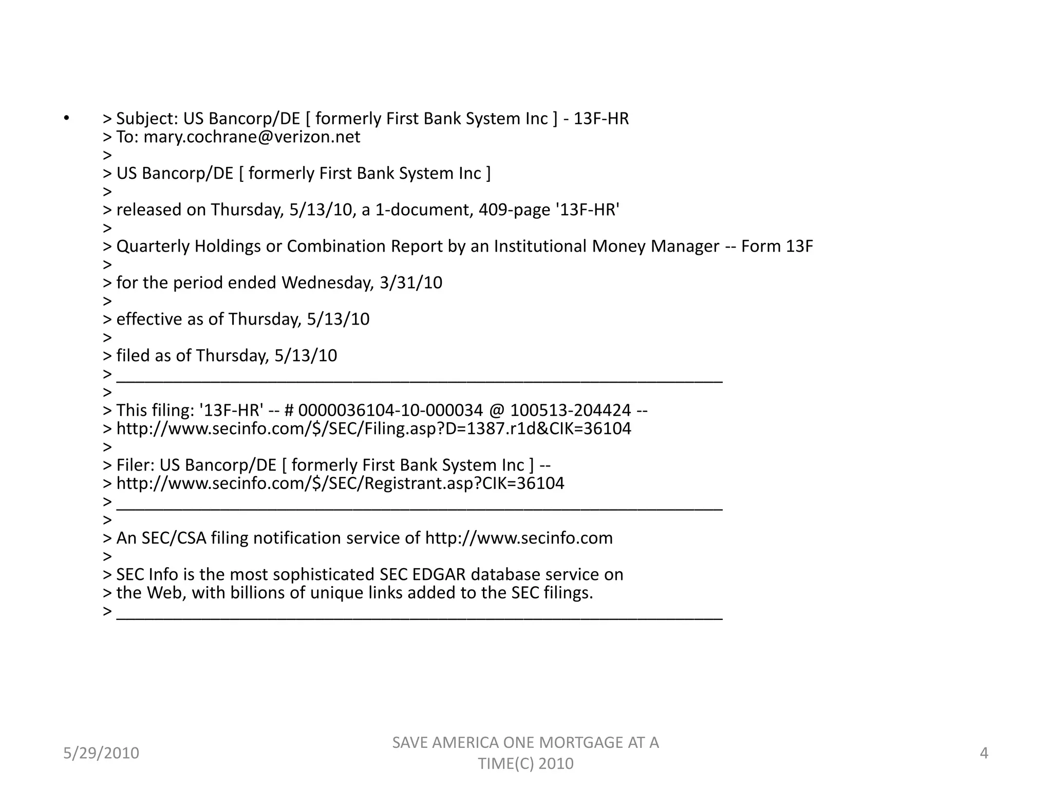 > Subject: US Bancorp/DE [ formerly First Bank System Inc ] - 13F-HR> To: mary.cochrane@verizon.net> > US Bancorp/DE [ formerly First Bank System Inc ]> > released on Thursday, 5/13/10, a 1-document, 409-page '13F-HR'> > Quarterly Holdings or Combination Report by an Institutional Money Manager -- Form 13F> > for the period ended Wednesday, 3/31/10> > effective as of Thursday, 5/13/10> > filed as of Thursday, 5/13/10> ________________________________________________________________> > This filing: '13F-HR' -- # 0000036104-10-000034 @ 100513-204424 --> http://www.secinfo.com/$/SEC/Filing.asp?D=1387.r1d&CIK=36104> > Filer: US Bancorp/DE [ formerly First Bank System Inc ] --> http://www.secinfo.com/$/SEC/Registrant.asp?CIK=36104> ________________________________________________________________> > An SEC/CSA filing notification service of http://www.secinfo.com> > SEC Info is the most sophisticated SEC EDGAR database service on> the Web, with billions of unique links added to the SEC filings.> ________________________________________________________________5/29/2010SAVE AMERICA ONE MORTGAGE AT A TIME(C) 20104