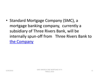 Tax Free Spin-off PlanUnder a tax-free spin-off plan, 100% of the shares of the holding company to be formed for Three Rivers Bank, to be known as Three Rivers Bancorp, Inc.,  would be distributed as a dividend to the shareholders of the Company in  proportion to their existing Company ownership. Shareholders would retain their existing  Company shares.                                                                        10-K405 5th Page of 76TOC1stPreviousNextBottom5/29/20109SAVE AMERICA ONE MORTGAGE AT A TIME(C) 2010