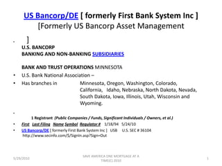 US Bancorp/DE [ formerly First Bank System Inc ][Formerly US Bancorp Asset Management ]                                                                      U.S. BANCORPBANKING AND NON-BANKING SUBSIDIARIESBANK AND TRUST OPERATIONS MINNESOTA  	 U.S. Bank National Association – Has branches in    	Minnesota, Oregon, Washington, Colorado, 				California,   Idaho, Nebraska, North Dakota, Nevada, 			South Dakota, Iowa, Illinois, Utah, Wisconsin and 			Wyoming.           1 Registrant  (Public Companies / Funds, Significant Individuals / Owners, et al.) First   Last Filing   NameSymbol  Regulator #    1/18/94   5/24/10      US Bancorp/DE [ formerly First Bank System Inc ]   USB     U.S. SEC # 36104          http://www.secinfo.com/$/SignIn.asp?Sign=Out 5/29/2010 SAVE AMERICA ONE MORTGAGE AT A TIME(C) 2010 1 